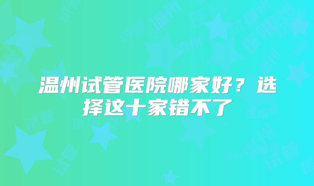 温州试管医院哪家好？选择这十家错不了