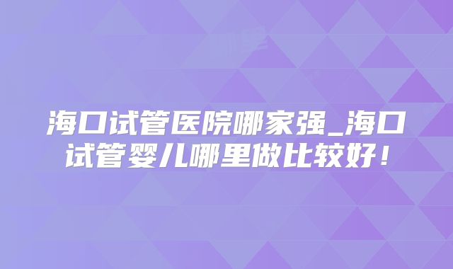海口试管医院哪家强_海口试管婴儿哪里做比较好！