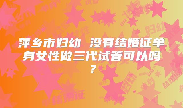 萍乡市妇幼 没有结婚证单身女性做三代试管可以吗?