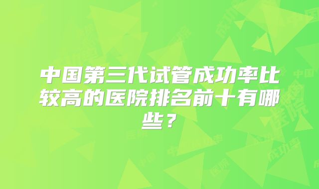 中国第三代试管成功率比较高的医院排名前十有哪些？