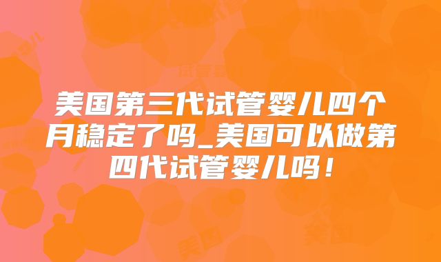 美国第三代试管婴儿四个月稳定了吗_美国可以做第四代试管婴儿吗！