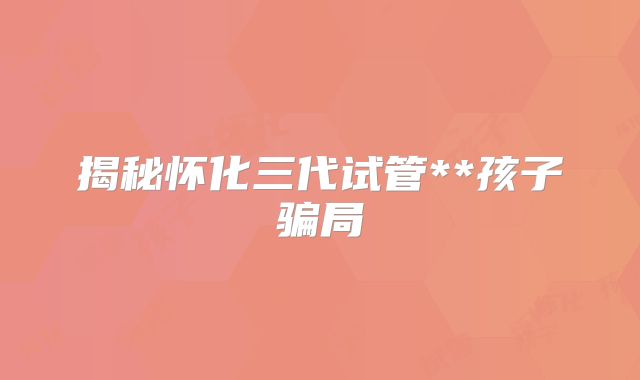 揭秘怀化三代试管**孩子骗局