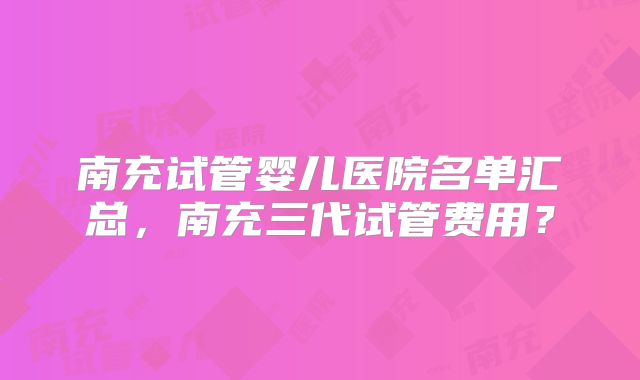 南充试管婴儿医院名单汇总,南充三代试管费用?