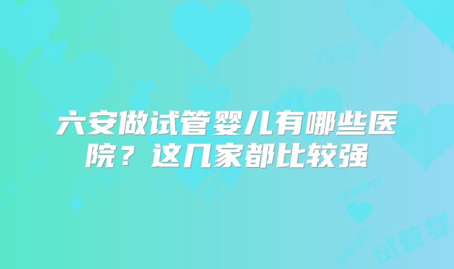 六安做试管婴儿有哪些医院？这几家都比较强