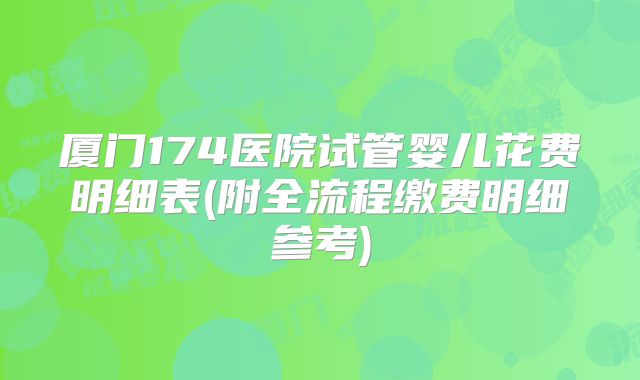 厦门174医院试管婴儿花费明细表(附全流程缴费明细参考)