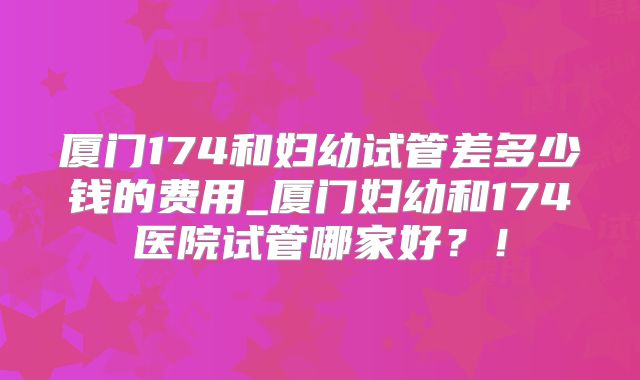 厦门174和妇幼试管差多少钱的费用_厦门妇幼和174医院试管哪家好？！