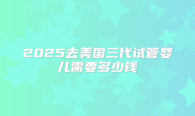 2025去美国三代试管婴儿需要多少钱