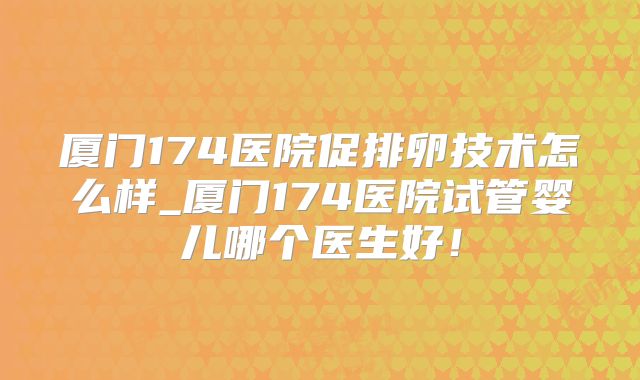 厦门174医院促排卵技术怎么样_厦门174医院试管婴儿哪个医生好!