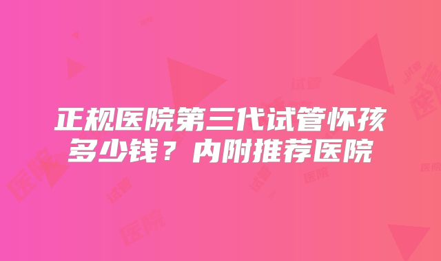 正规医院第三代试管怀孩多少钱?内附推荐医院