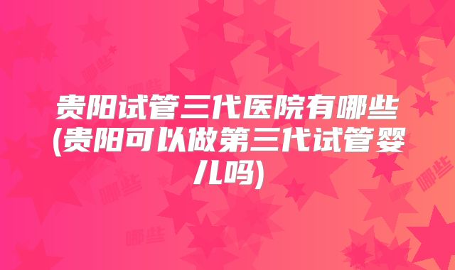 贵阳试管三代医院有哪些(贵阳可以做第三代试管婴儿吗)