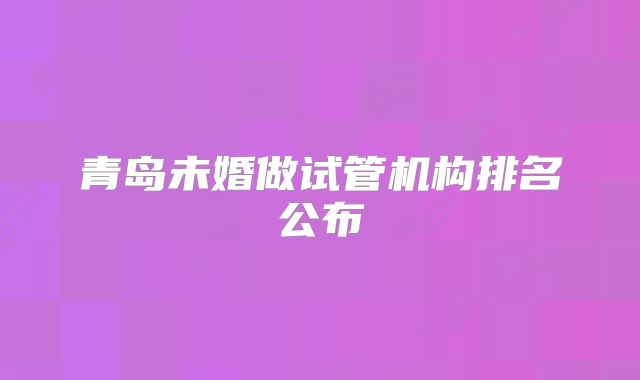 青岛未婚做试管机构排名公布