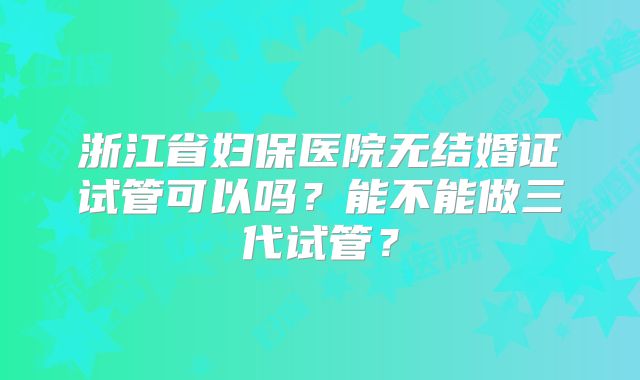 浙江省妇保医院无结婚证试管可以吗?能不能做三代试管?