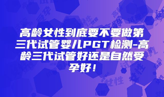 高龄女性到底要不要做第三代试管婴儿PGT检测-高龄三代试管好还是自然受孕好!