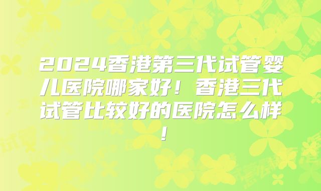 2024香港第三代试管婴儿医院哪家好！香港三代试管比较好的医院怎么样！