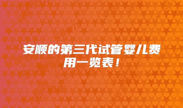 安顺的第三代试管婴儿费用一览表！