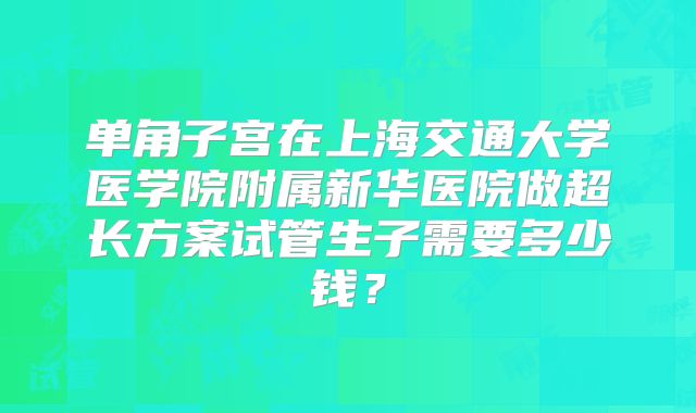 单角子宫在上海交通大学医学院附属新华医院做超长方案试管生子需要多少钱？