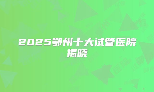 2025鄂州十大试管医院揭晓
