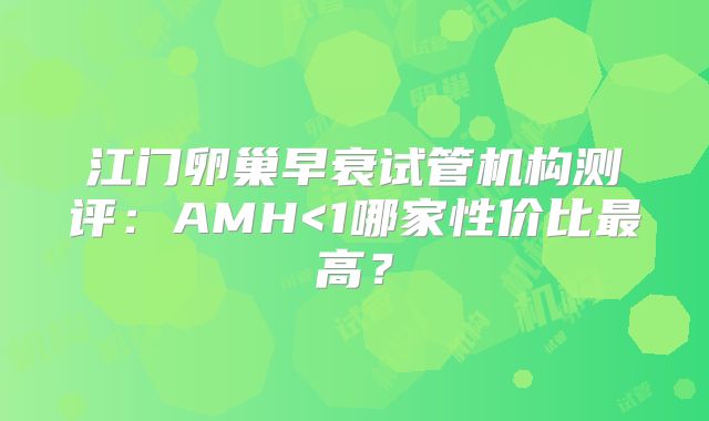 江门卵巢早衰试管机构测评:AMH<1哪家性价比最高?