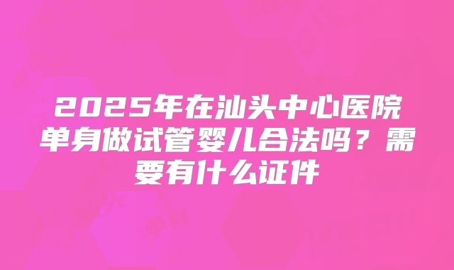 2025年在汕头中心医院单身做试管婴儿合法吗？需要有什么证件