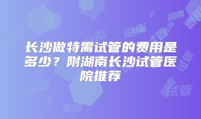 长沙做特需试管的费用是多少？附湖南长沙试管医院推荐