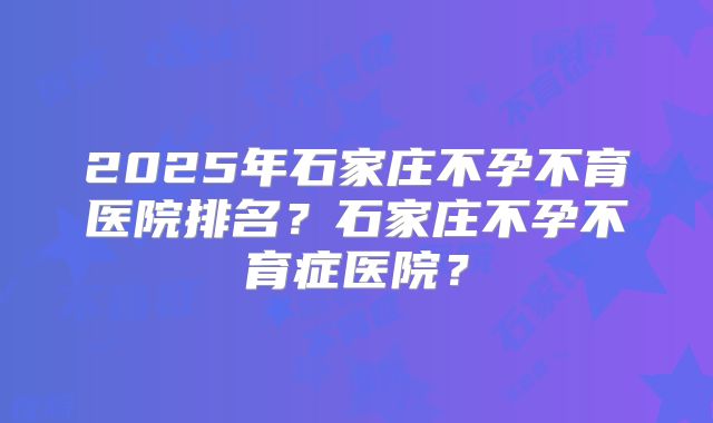 2025年石家庄不孕不育医院排名？石家庄不孕不育症医院？
