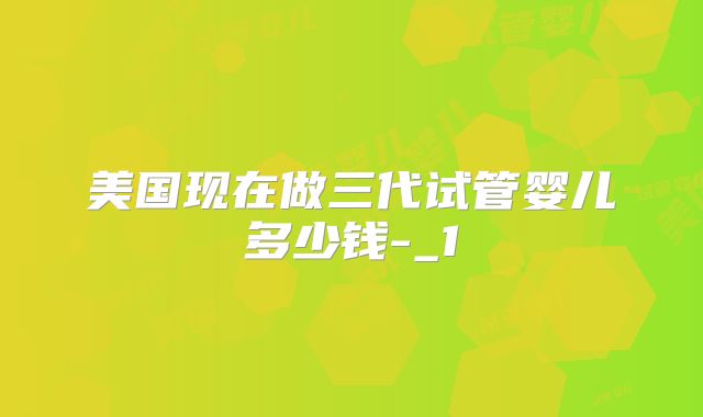 美国现在做三代试管婴儿多少钱-_1