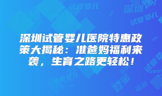深圳试管婴儿医院特惠政策大揭秘:准爸妈福利来袭,生育之路更轻松!