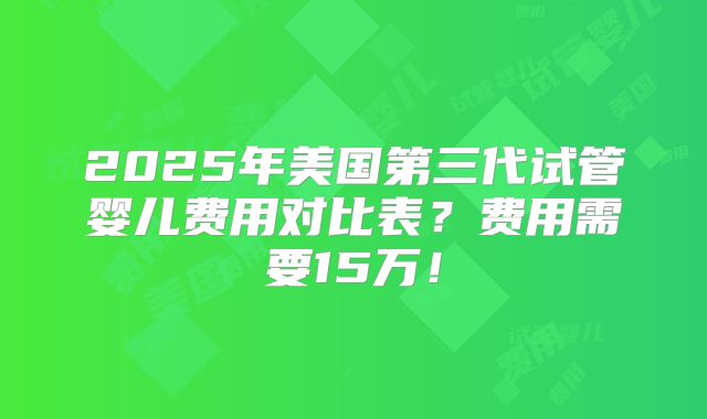 2025年美国第三代试管婴儿费用对比表?费用需要15万!