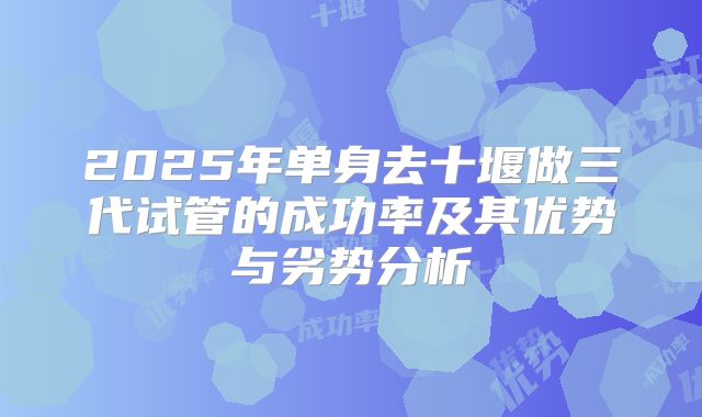 2025年单身去十堰做三代试管的成功率及其优势与劣势分析