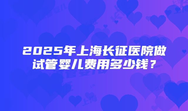 2025年上海长征医院做试管婴儿费用多少钱？