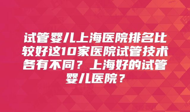 试管婴儿上海医院排名比较好这10家医院试管技术各有不同?上海好的试管婴儿医院?