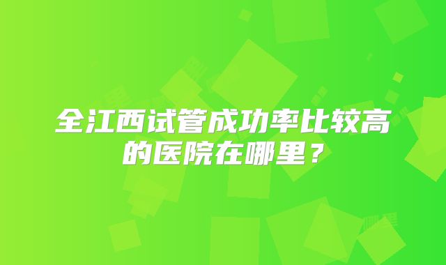 全江西试管成功率比较高的医院在哪里？