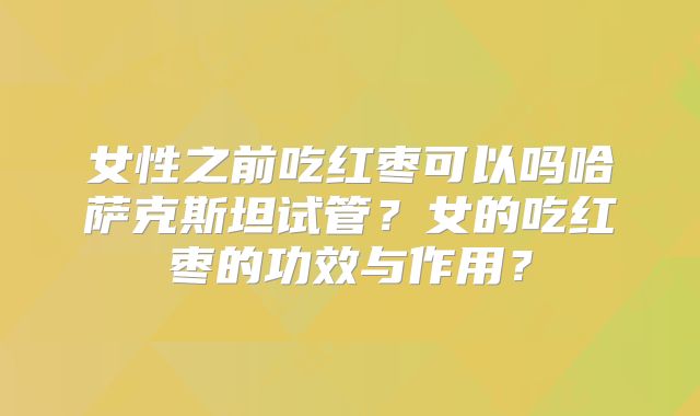 女性之前吃红枣可以吗哈萨克斯坦试管？女的吃红枣的功效与作用？
