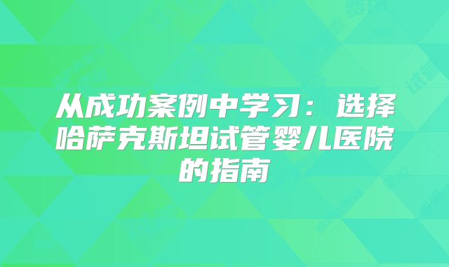 从成功案例中学习:选择哈萨克斯坦试管婴儿医院的指南