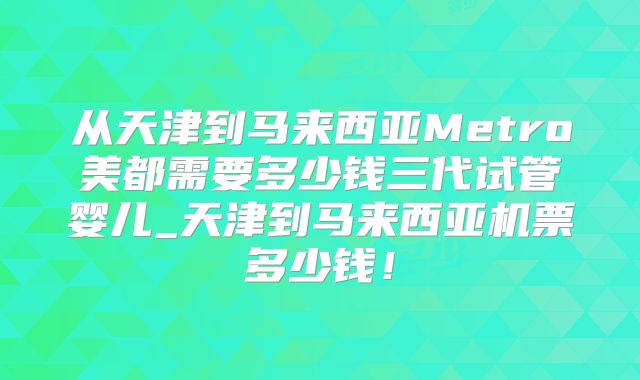 从天津到马来西亚Metro美都需要多少钱三代试管婴儿_天津到马来西亚机票多少钱!