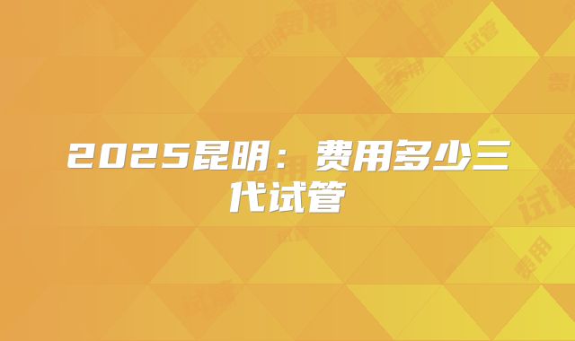 2025昆明：费用多少三代试管