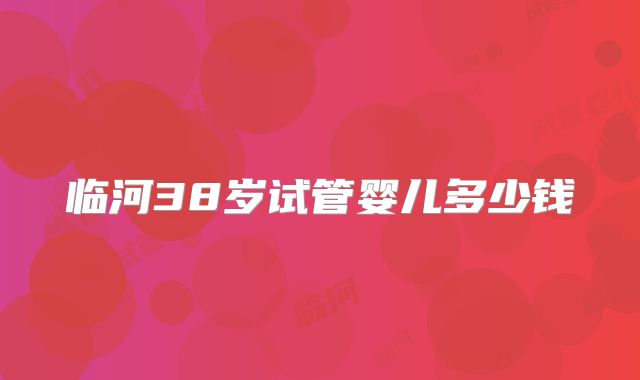 临河38岁试管婴儿多少钱