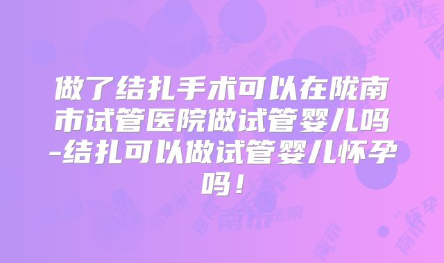 做了结扎手术可以在陇南市试管医院做试管婴儿吗-结扎可以做试管婴儿怀孕吗！