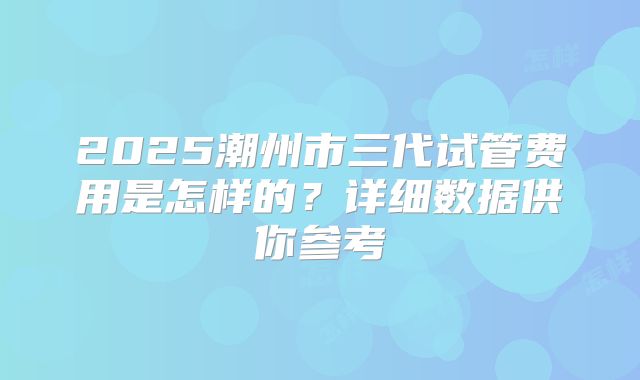 2025潮州市三代试管费用是怎样的？详细数据供你参考