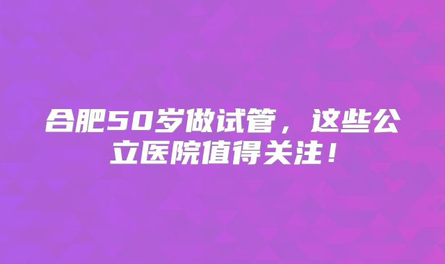 合肥50岁做试管，这些公立医院值得关注！