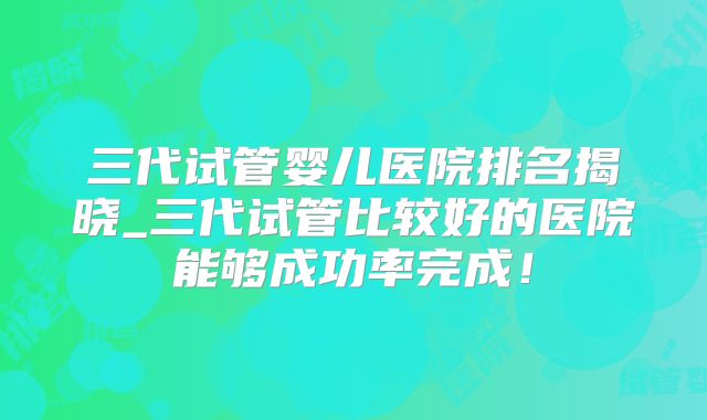 三代试管婴儿医院排名揭晓_三代试管比较好的医院能够成功率完成！