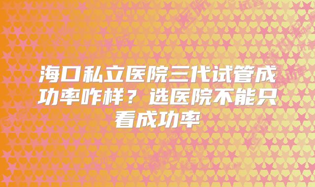 海口私立医院三代试管成功率咋样？选医院不能只看成功率