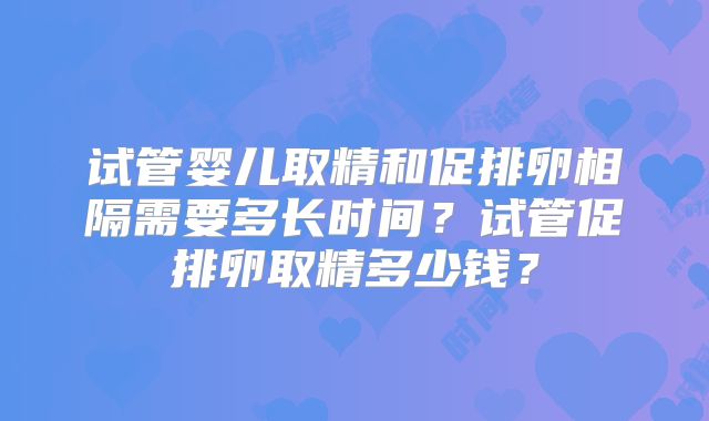 试管婴儿取精和促排卵相隔需要多长时间？试管促排卵取精多少钱？