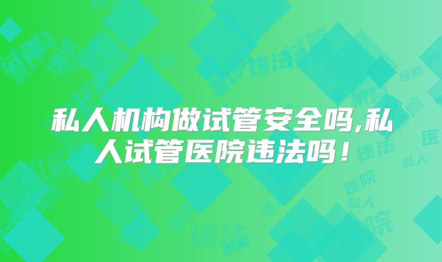 私人机构做试管安全吗,私人试管医院违法吗!