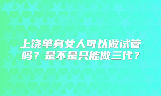 上饶单身女人可以做试管吗？是不是只能做三代？
