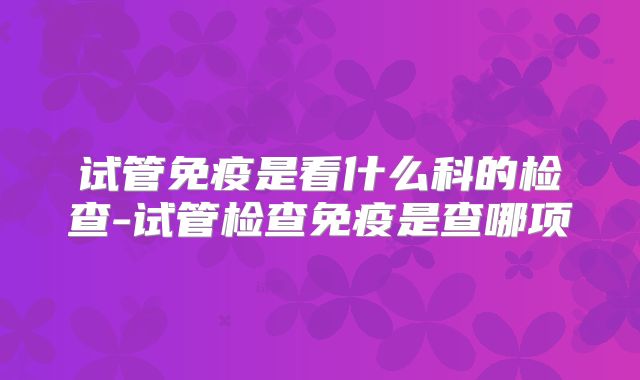 试管免疫是看什么科的检查-试管检查免疫是查哪项