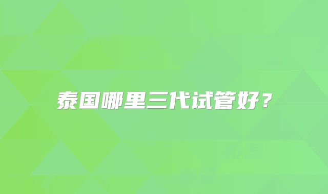 泰国哪里三代试管好?