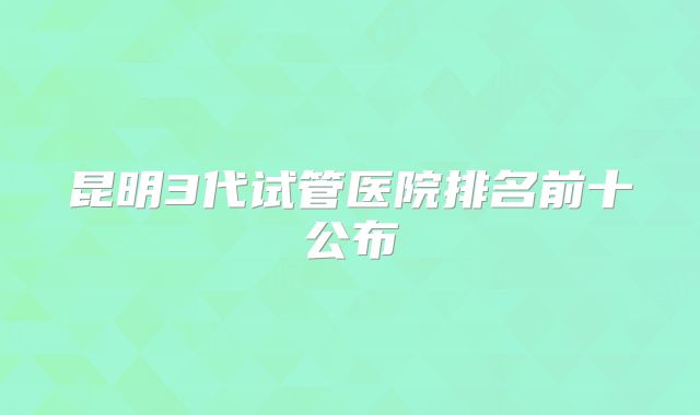 昆明3代试管医院排名前十公布