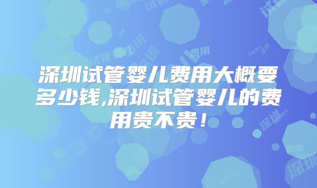 深圳试管婴儿费用大概要多少钱,深圳试管婴儿的费用贵不贵!