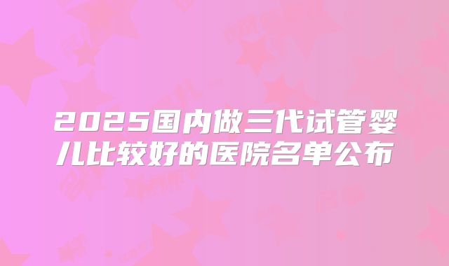 2025国内做三代试管婴儿比较好的医院名单公布